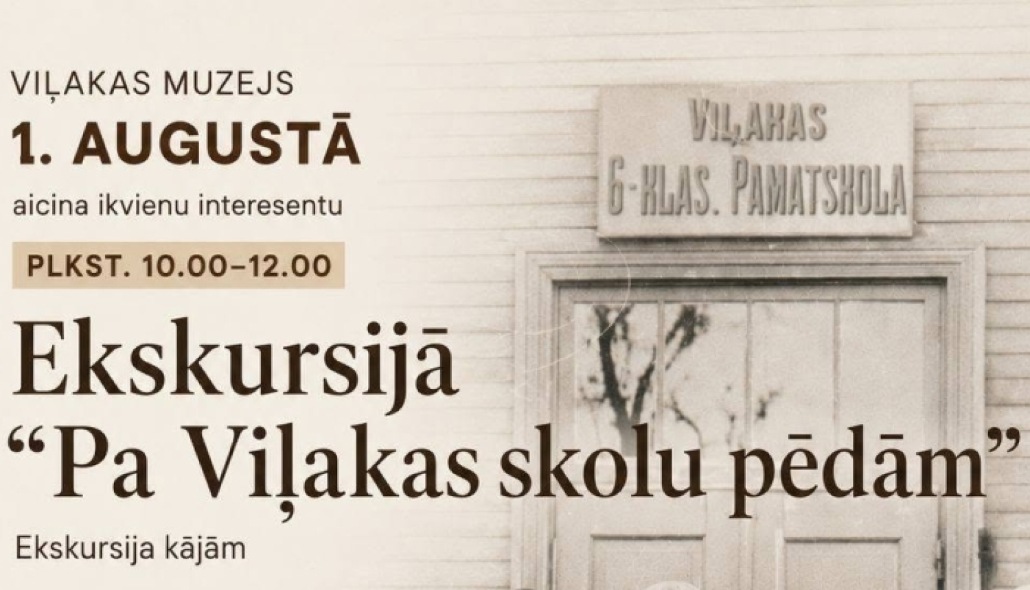 Pasākuma afiša bēšos un brūnos toņos. Labajā pusē redzama sena melnbalta fotogrāfija, kurā pie skolas ieejas stāv un sēž skolēni un pieaugušie. Virs durvīm ir uzraksts “Viļakas 6-klasu pamatskola”. Kreisajā pusē izvietota informācija par Viļakas muzeja rīkotu ekskursiju “Pa Viļakas skolu pēdām”, kas notiks 1. augustā no plkst. 10.00 līdz 12.00. Afišā norādīts maršruts, gidu vārdi un pasākuma sākuma vieta.