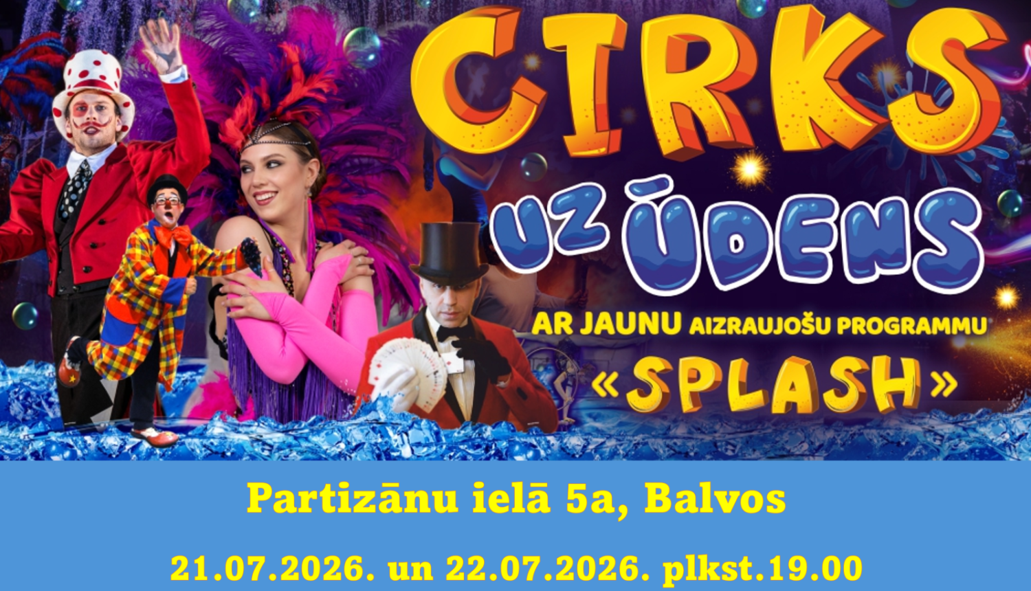 Attēlā redzama krāsaina cirka izrādes reklāma. Uz tumša, svinīga fona redzami vairāki cirka mākslinieki – klauni, burvis cilindrā un dejotāja ar košu rozā un violetu spalvu galvas rotu. Fonā redzamas ūdens strūklas, burbuļi un uguņošanas efekti, radot ūdens šova noskaņu.  Lieliem dzelteniem un ziliem burtiem rakstīts "CIRKS UZ ŪDENS", zemāk – "ar jaunu aizraujošu programmu "Splash"". Apakšā norādīta norises vieta – Partizānu iela 5a, Balvos.