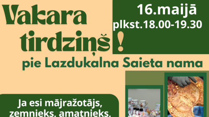 Vertikāls reklāmas plakāts latviešu valodā siltos bēšos un tumši zaļos toņos. Tas aicina uz “Vakara tirdziņu” pie Lazdukalna Saieta nama. Plakāta labajā pusē kolāžā izvietotas vairākas fotogrāfijas ar tirgus precēm: kūpināta gaļa, rožu formas cepumi, popkorns grozā, stādi kastēs, puķes podos, sveces dažādās krāsās, krūzītes un burciņas, kā arī iepakoti produkti.