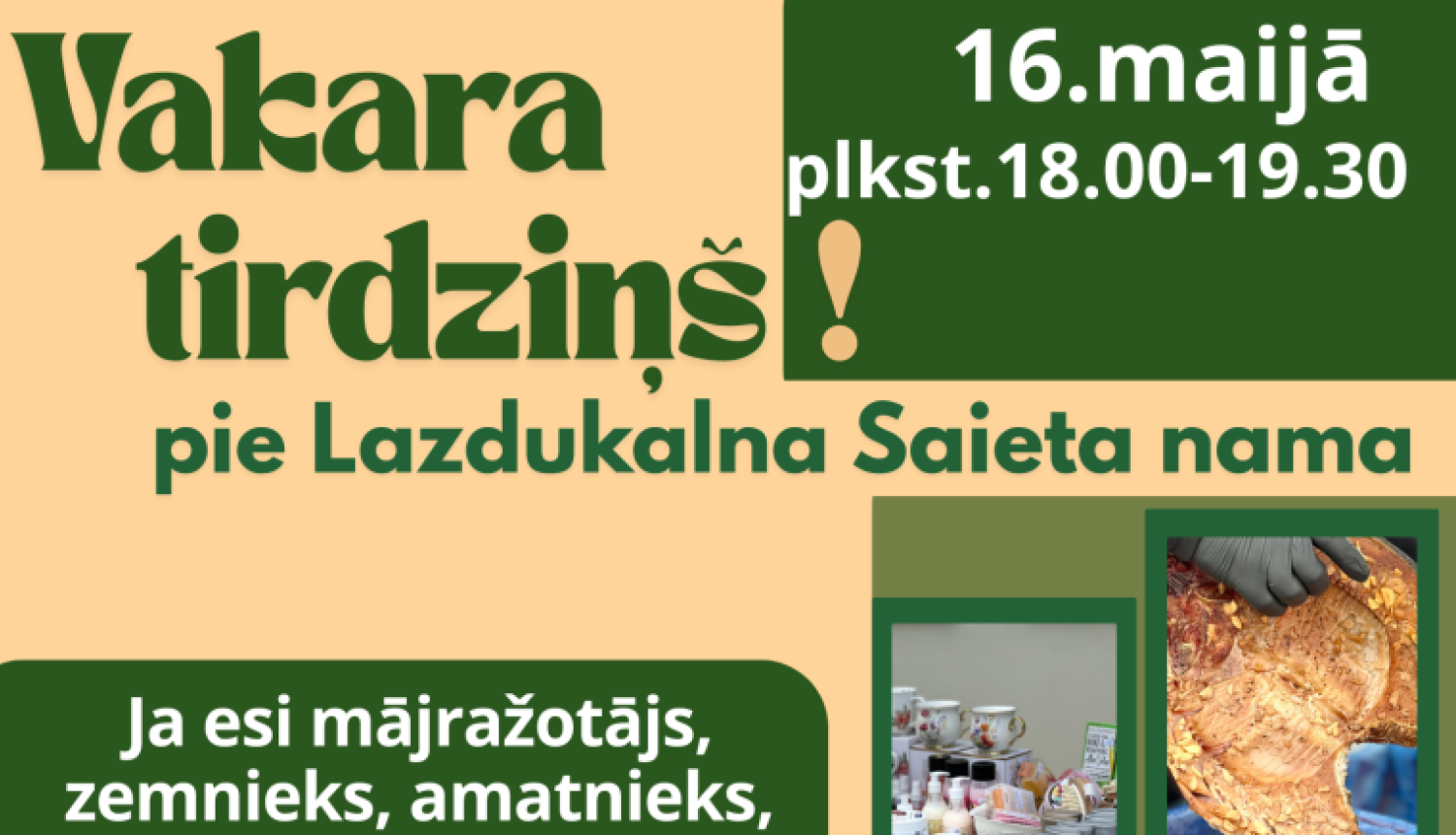 Vertikāls reklāmas plakāts latviešu valodā siltos bēšos un tumši zaļos toņos. Tas aicina uz “Vakara tirdziņu” pie Lazdukalna Saieta nama. Plakāta labajā pusē kolāžā izvietotas vairākas fotogrāfijas ar tirgus precēm: kūpināta gaļa, rožu formas cepumi, popkorns grozā, stādi kastēs, puķes podos, sveces dažādās krāsās, krūzītes un burciņas, kā arī iepakoti produkti.