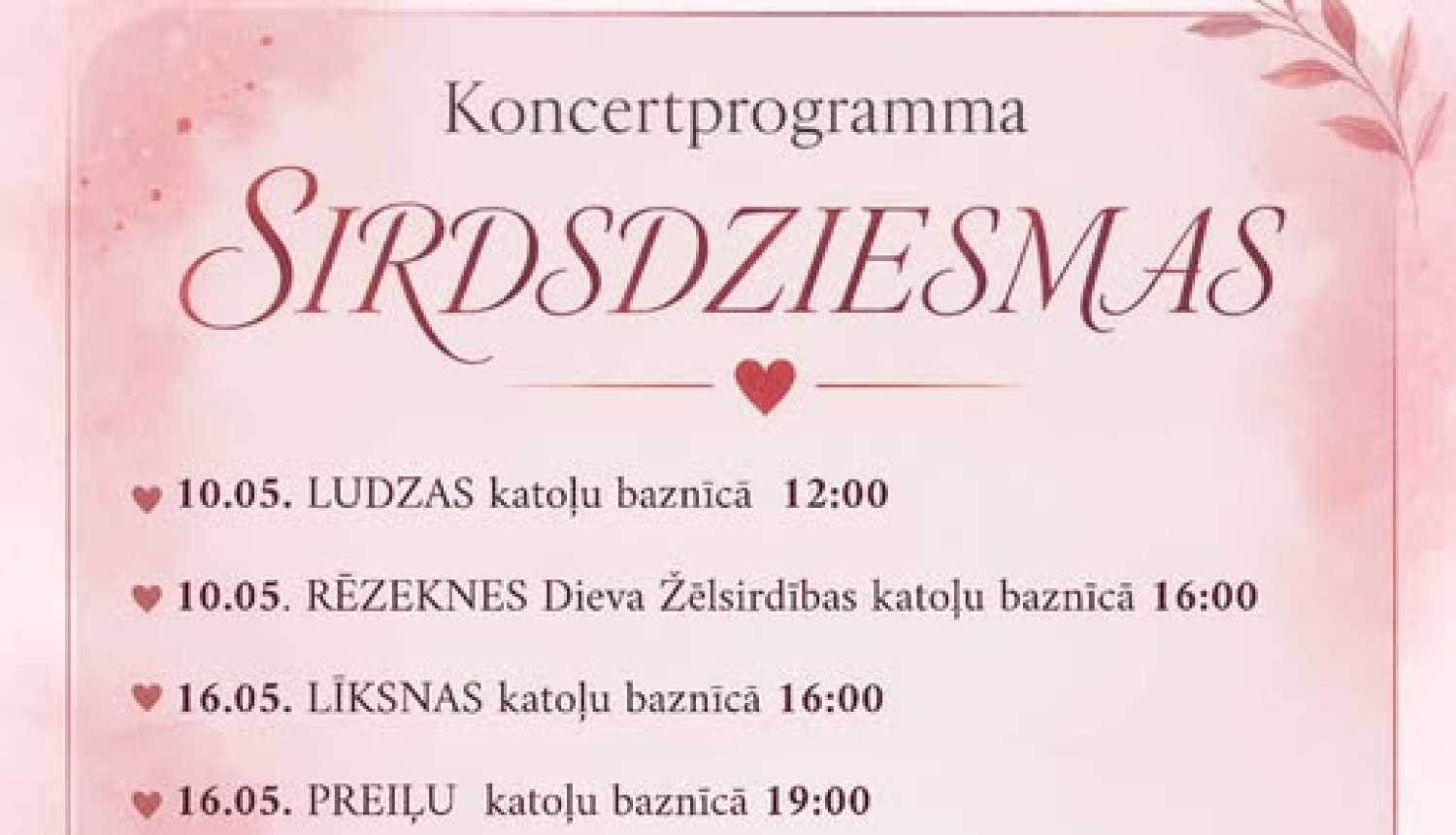 Attēlā redzams maigs, rozā toņos veidots koncertprogrammas plakāts ar romantisku un reliģisku noskaņu.  Augšpusē ir virsraksts “Koncertprogramma” un lieliem, dekoratīviem burtiem nosaukums “SIRDSDZIESMAS”. Zem tā uzskaitīti vairāki koncertu datumi un vietas – dažādas katoļu baznīcas (piemēram, Ludzas, Rēzeknes, Līksnas, Preiļu, Viļakas, Vidsmuižas un Dagdas), ar norādītiem laikiem.  Plakāta apakšējā kreisajā daļā ir zīmējums maigā, ilustratīvā stilā: jaunava (līdzīga Jaunavai Marijai) tur rokās un piekļāvus